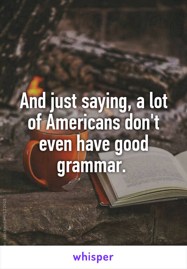 And just saying, a lot of Americans don't even have good grammar. 