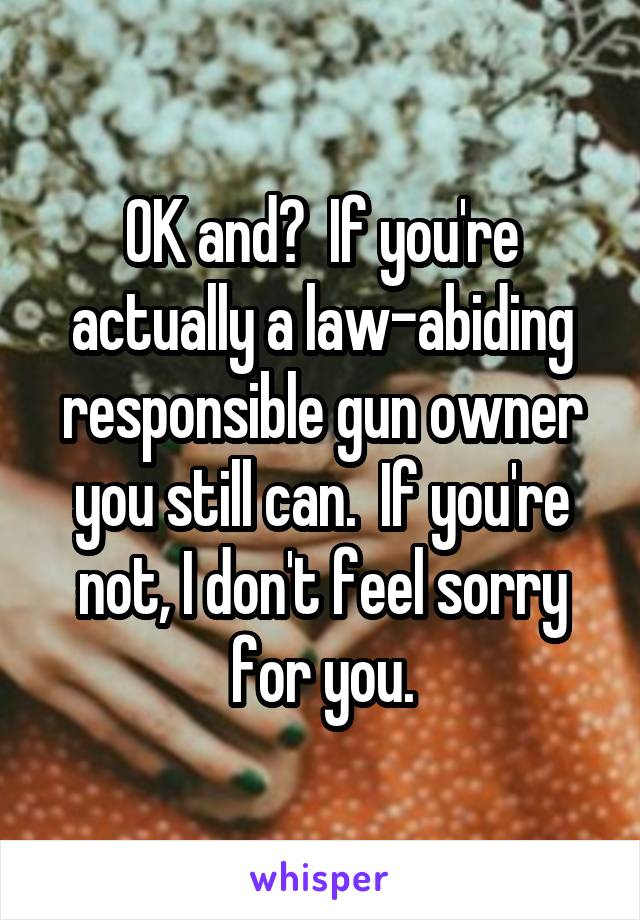 OK and?  If you're actually a law-abiding responsible gun owner you still can.  If you're not, I don't feel sorry for you.