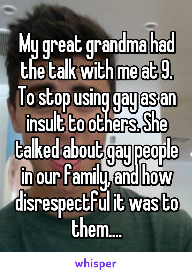 My great grandma had the talk with me at 9. To stop using gay as an insult to others. She talked about gay people in our family, and how disrespectful it was to them....