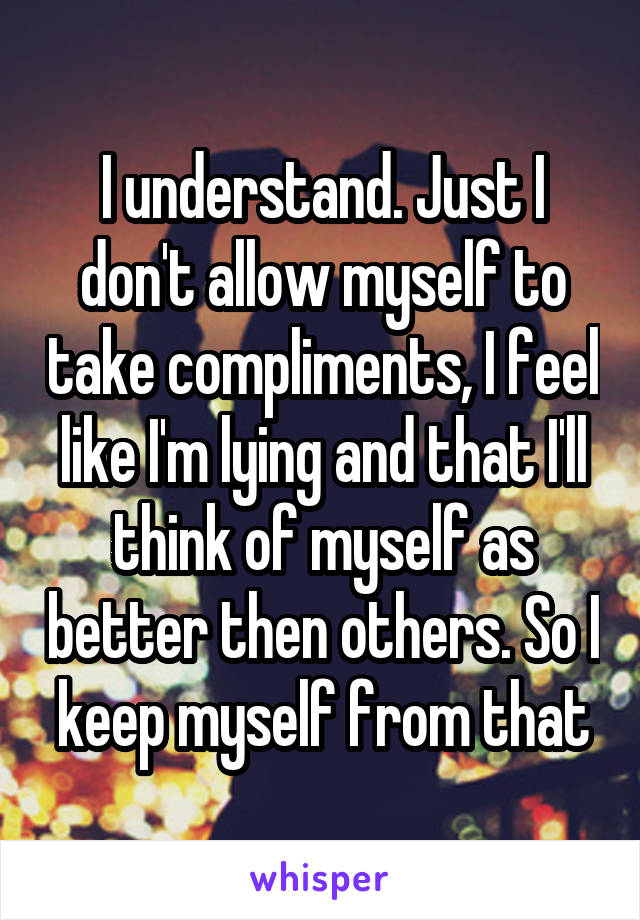 I understand. Just I don't allow myself to take compliments, I feel like I'm lying and that I'll think of myself as better then others. So I keep myself from that