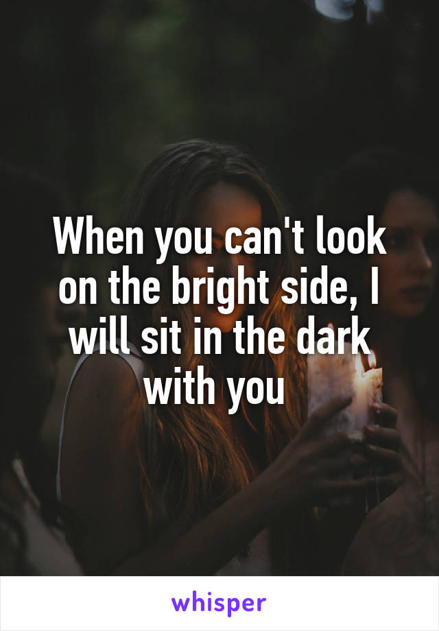 When you can't look on the bright side, I will sit in the dark with you 