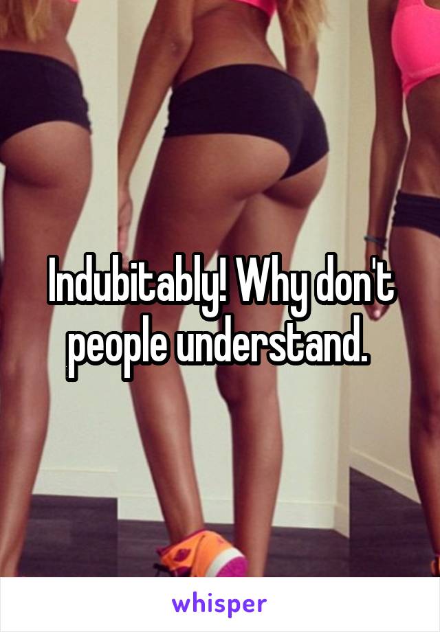 Indubitably! Why don't people understand. 