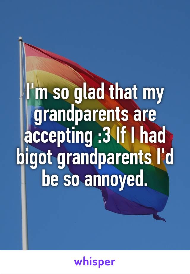 I'm so glad that my grandparents are accepting :3 If I had bigot grandparents I'd be so annoyed.