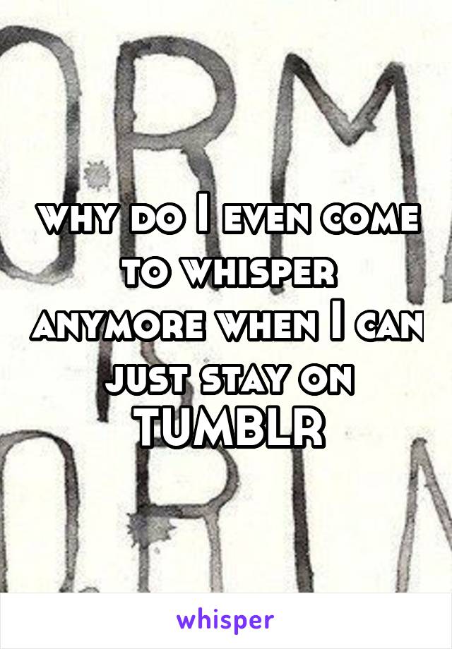 why do I even come to whisper anymore when I can just stay on TUMBLR