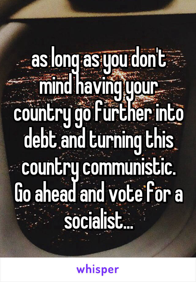 as long as you don't mind having your country go further into debt and turning this country communistic. Go ahead and vote for a socialist...