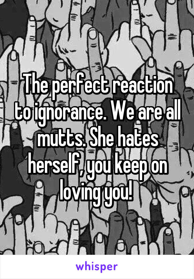The perfect reaction to ignorance. We are all mutts. She hates herself, you keep on loving you! 