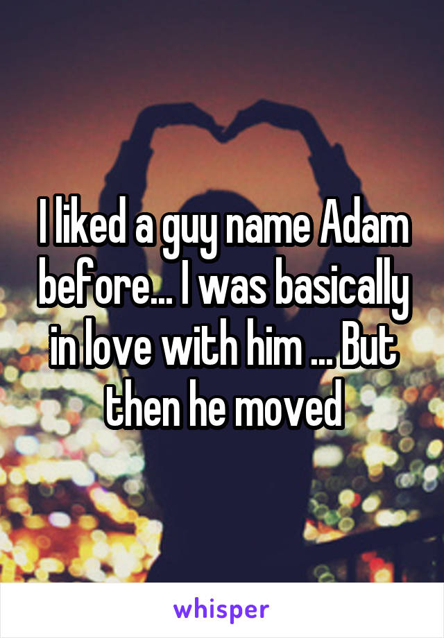 I liked a guy name Adam before... I was basically in love with him ... But then he moved