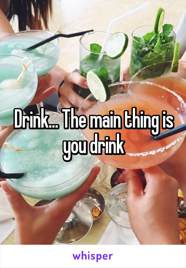 Drink... The main thing is you drink