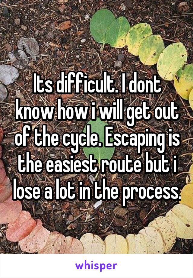 Its difficult. I dont know how i will get out of the cycle. Escaping is the easiest route but i lose a lot in the process.