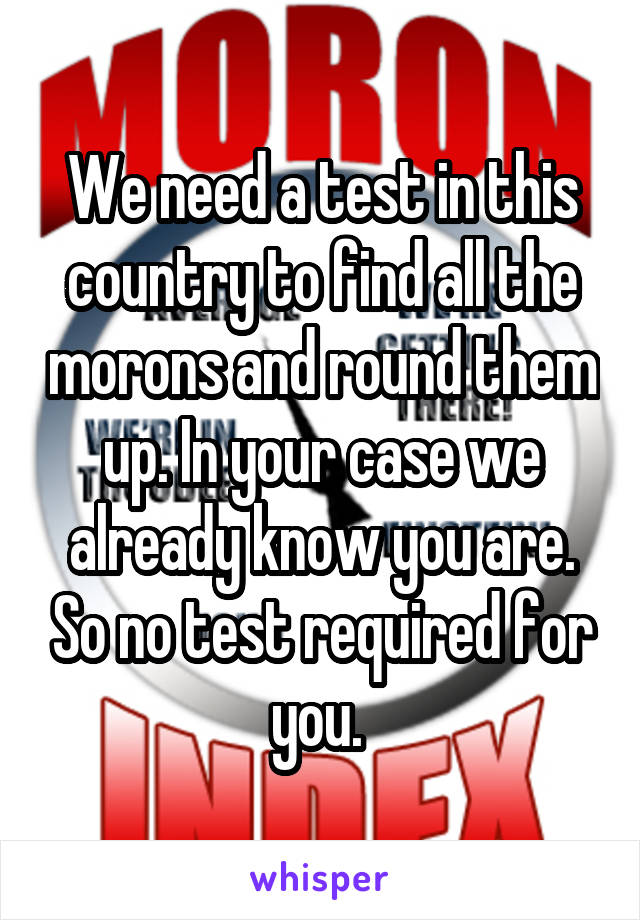 We need a test in this country to find all the morons and round them up. In your case we already know you are. So no test required for you. 