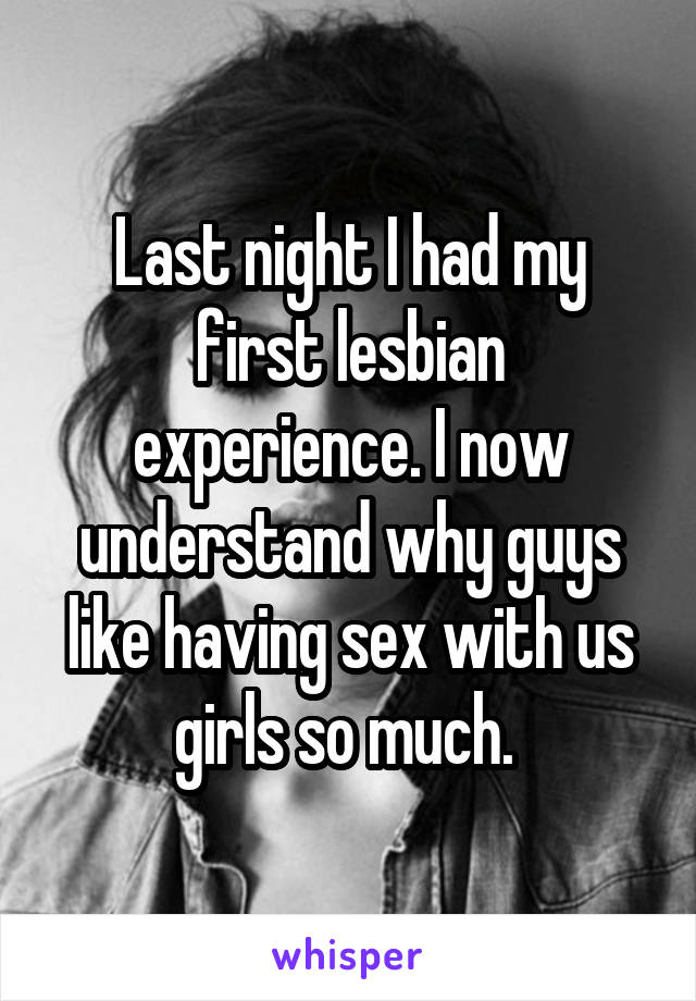 Last night I had my first lesbian experience. I now understand why guys like having sex with us girls so much. 