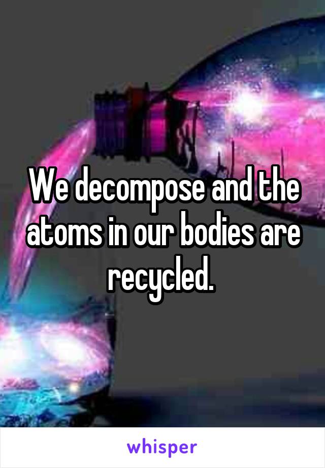 We decompose and the atoms in our bodies are recycled. 