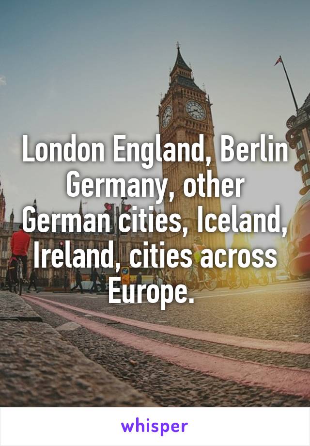 London England, Berlin Germany, other German cities, Iceland, Ireland, cities across Europe. 