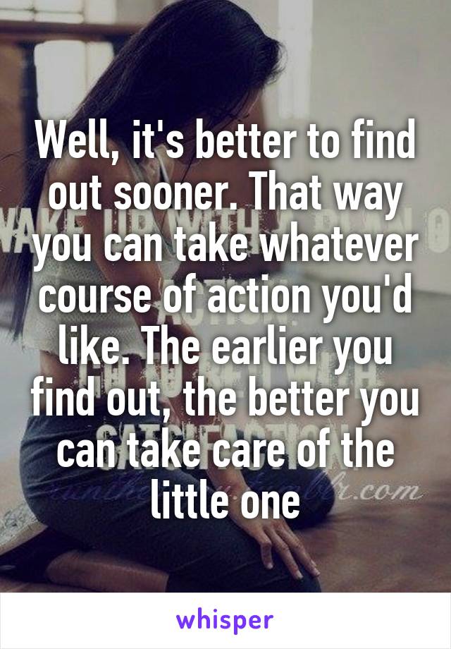 Well, it's better to find out sooner. That way you can take whatever course of action you'd like. The earlier you find out, the better you can take care of the little one