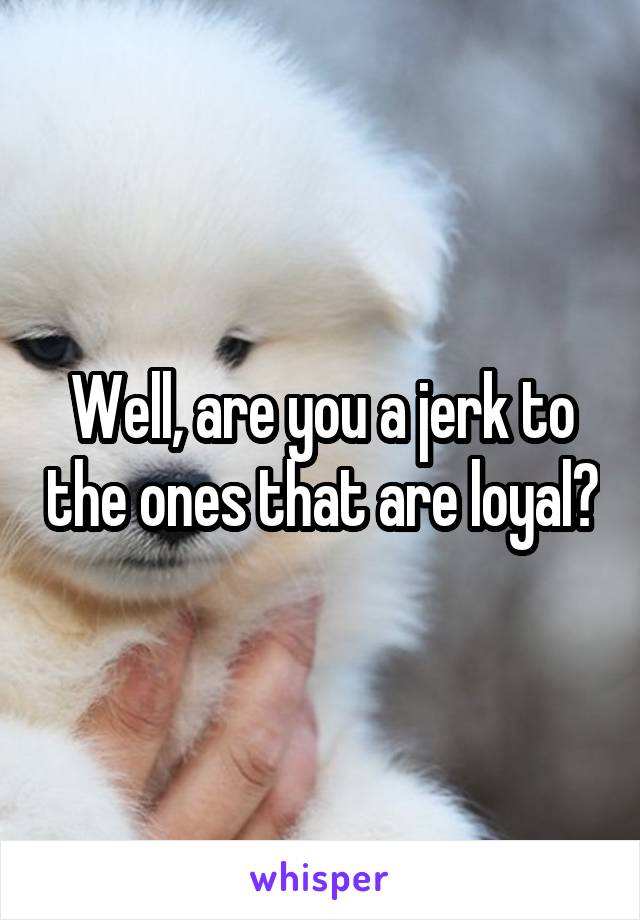 Well, are you a jerk to the ones that are loyal?
