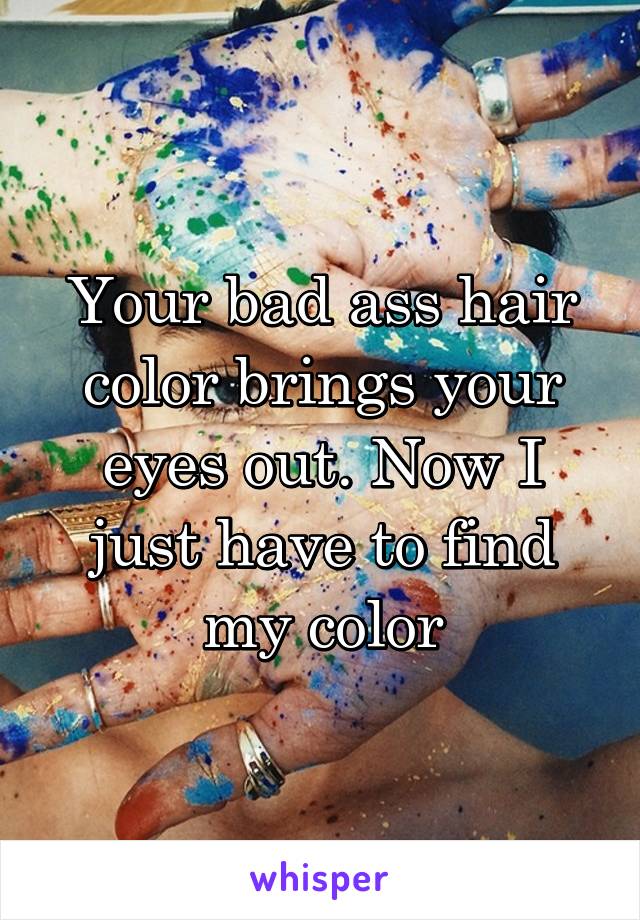 Your bad ass hair color brings your eyes out. Now I just have to find my color
