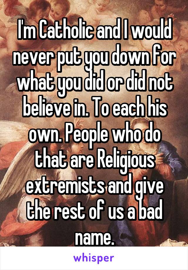 I'm Catholic and I would never put you down for what you did or did not believe in. To each his own. People who do that are Religious extremists and give the rest of us a bad name.