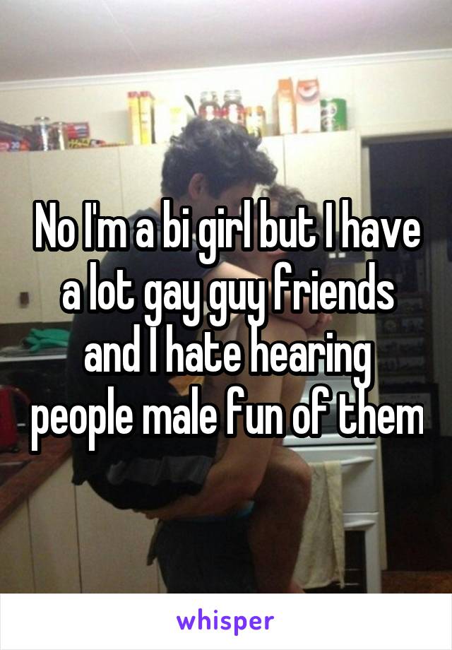No I'm a bi girl but I have a lot gay guy friends and I hate hearing people male fun of them