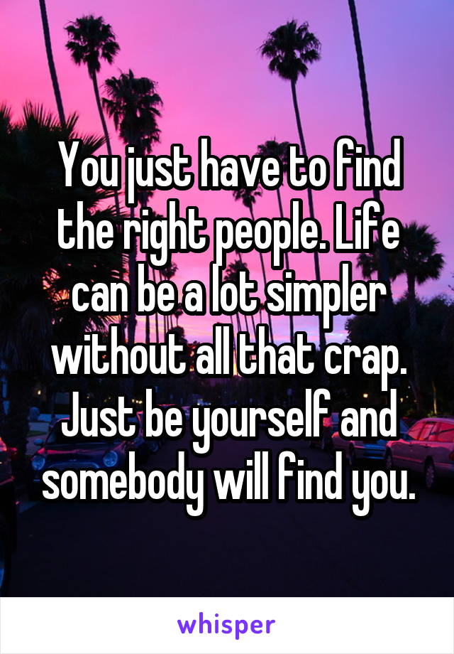 You just have to find the right people. Life can be a lot simpler without all that crap. Just be yourself and somebody will find you.