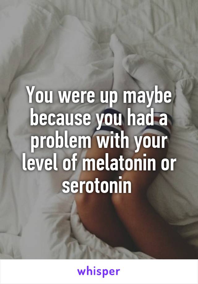 You were up maybe because you had a problem with your level of melatonin or serotonin 