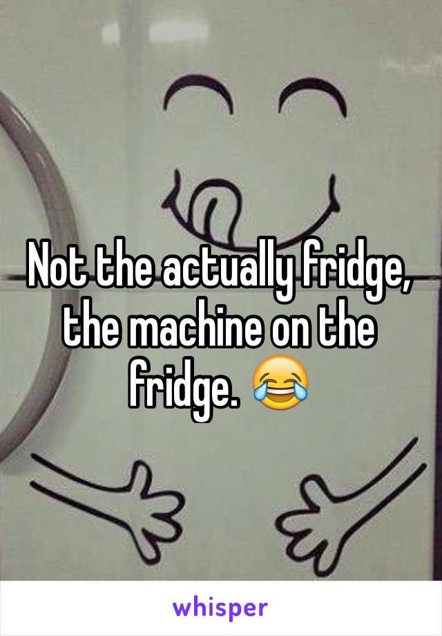 Not the actually fridge, the machine on the fridge. 😂