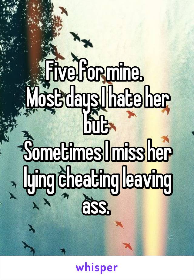 Five for mine.  
Most days I hate her but 
Sometimes I miss her lying cheating leaving ass. 