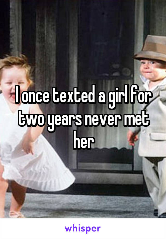 I once texted a girl for two years never met her