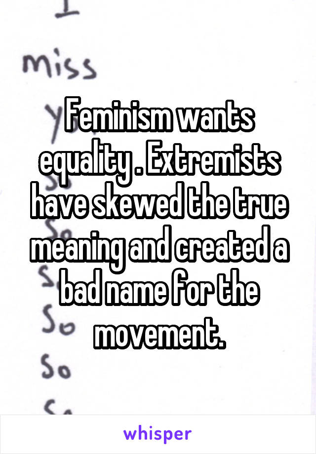 Feminism wants equality . Extremists have skewed the true meaning and created a bad name for the movement.