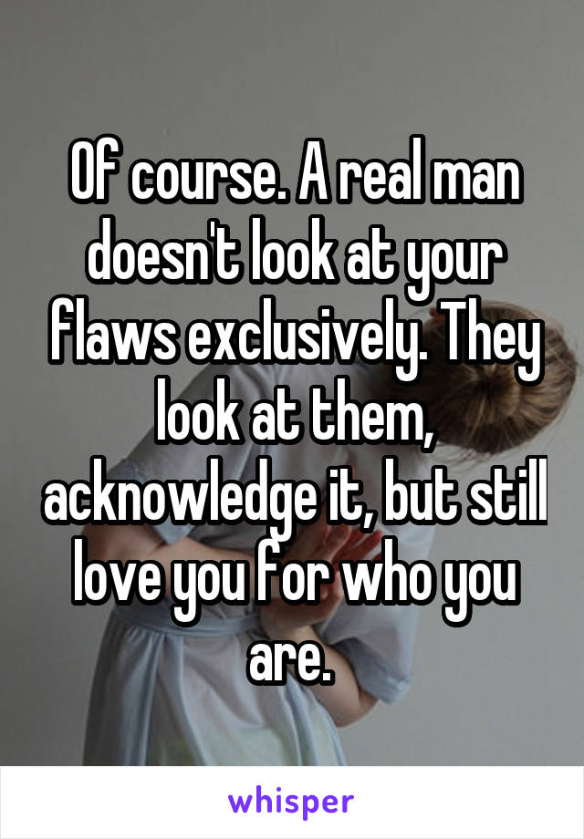Of course. A real man doesn't look at your flaws exclusively. They look at them, acknowledge it, but still love you for who you are. 