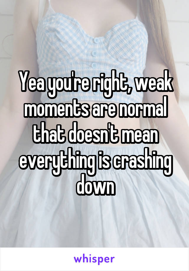 Yea you're right, weak moments are normal that doesn't mean everything is crashing down