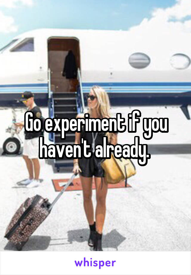 Go experiment if you haven't already. 