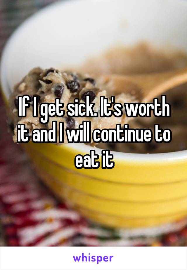 If I get sick. It's worth it and I will continue to eat it
