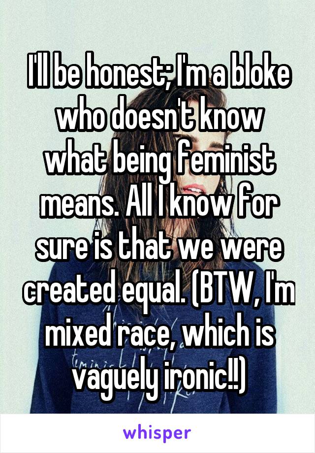 I'll be honest; I'm a bloke who doesn't know what being feminist means. All I know for sure is that we were created equal. (BTW, I'm mixed race, which is vaguely ironic!!)