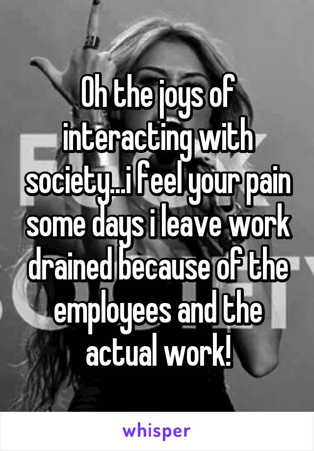 Oh the joys of interacting with society...i feel your pain some days i leave work drained because of the employees and the actual work!