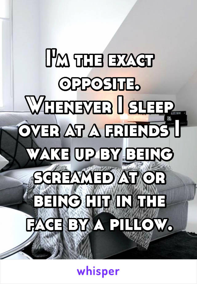 I'm the exact opposite. Whenever I sleep over at a friends I wake up by being screamed at or being hit in the face by a pillow.