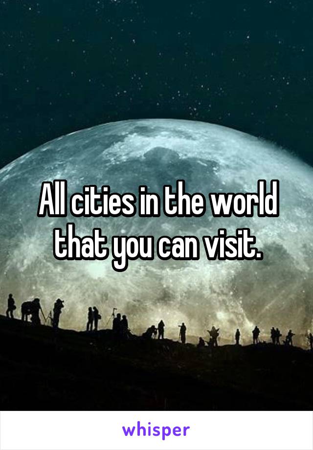 All cities in the world that you can visit.