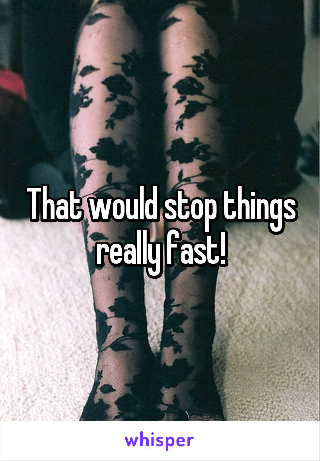 That would stop things really fast!