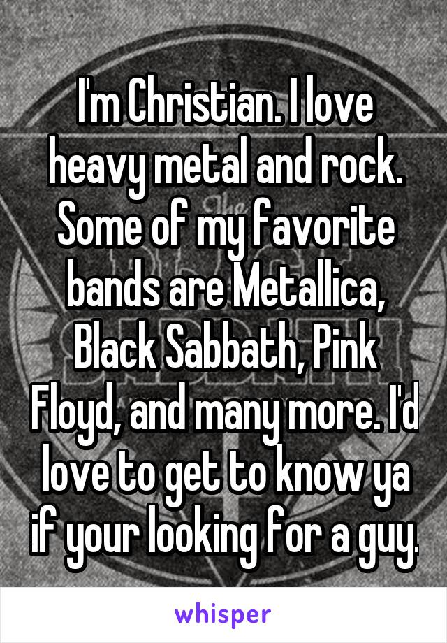 I'm Christian. I love heavy metal and rock. Some of my favorite bands are Metallica, Black Sabbath, Pink Floyd, and many more. I'd love to get to know ya if your looking for a guy.