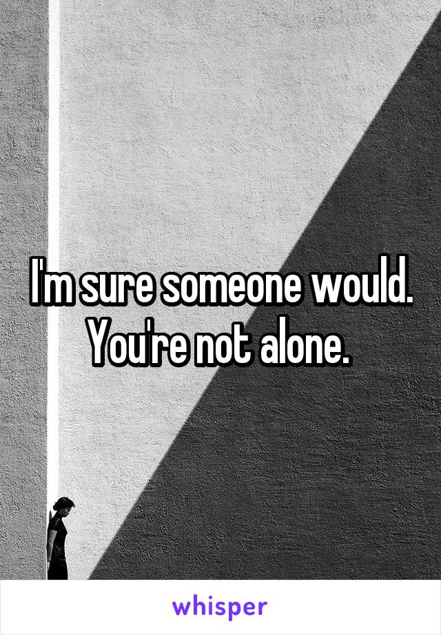 I'm sure someone would. You're not alone. 