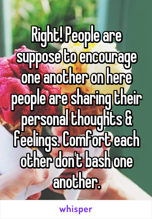 Right! People are suppose to encourage one another on here people are sharing their personal thoughts & feelings. Comfort each other don't bash one another.