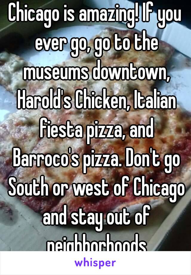 Chicago is amazing! If you ever go, go to the museums downtown, Harold's Chicken, Italian fiesta pizza, and Barroco's pizza. Don't go South or west of Chicago and stay out of neighborhoods