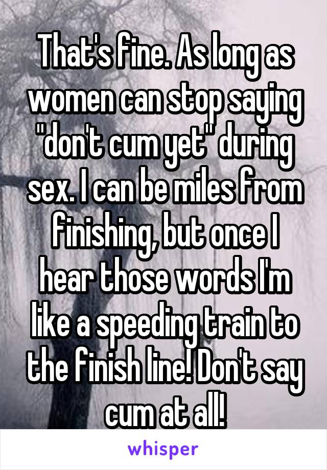 That's fine. As long as women can stop saying "don't cum yet" during sex. I can be miles from finishing, but once I hear those words I'm like a speeding train to the finish line! Don't say cum at all!
