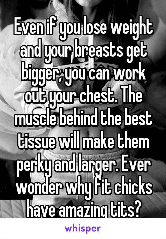 Even if you lose weight and your breasts get bigger, you can work out your chest. The muscle behind the best tissue will make them perky and larger. Ever wonder why fit chicks have amazing tits?