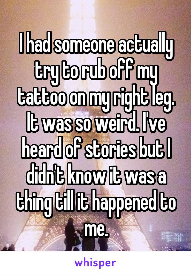 I had someone actually try to rub off my tattoo on my right leg. It was so weird. I've heard of stories but I didn't know it was a thing till it happened to me.