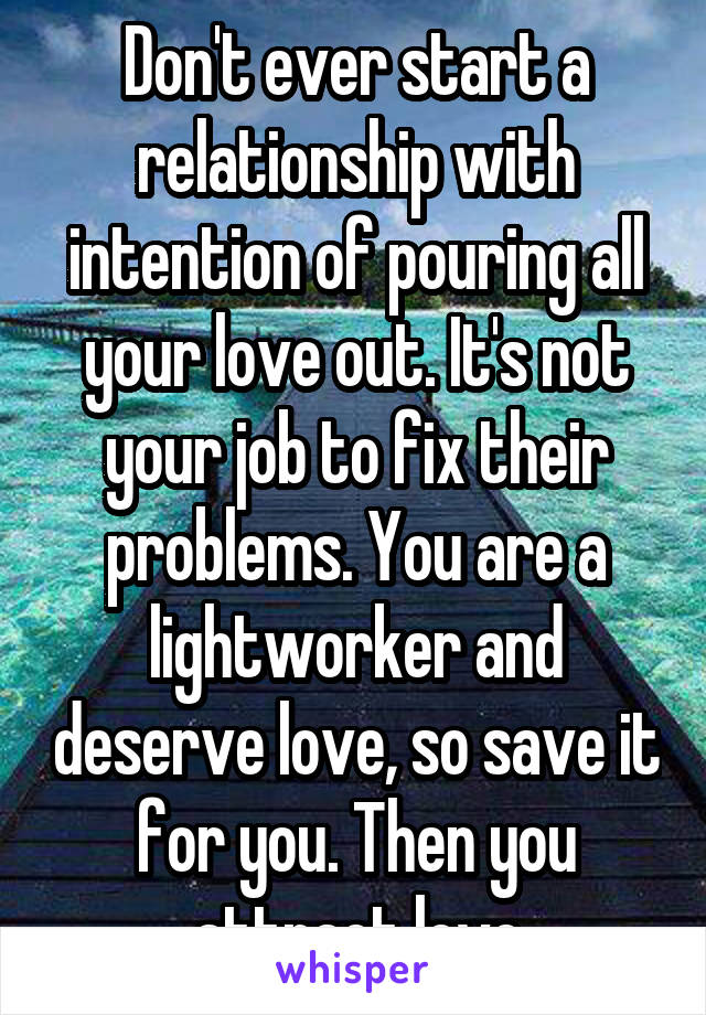 Don't ever start a relationship with intention of pouring all your love out. It's not your job to fix their problems. You are a lightworker and deserve love, so save it for you. Then you attract love