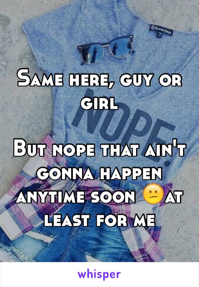 Same here, guy or girl

But nope that ain't gonna happen anytime soon 😕at least for me
