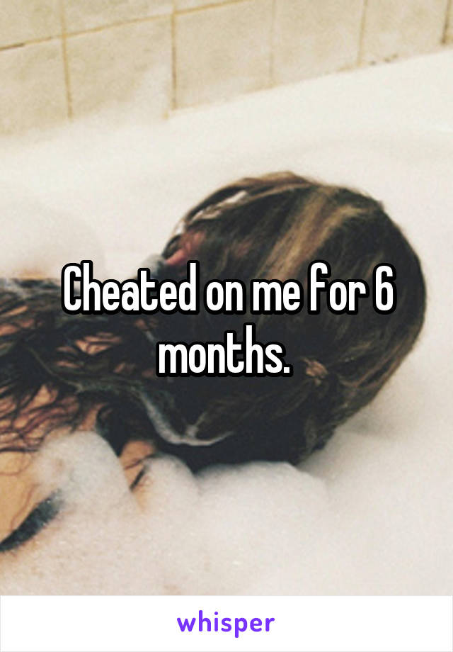 Cheated on me for 6 months. 