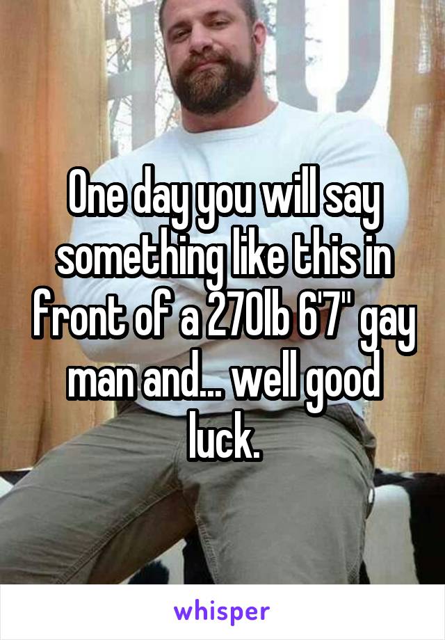 One day you will say something like this in front of a 270lb 6'7" gay man and... well good luck.
