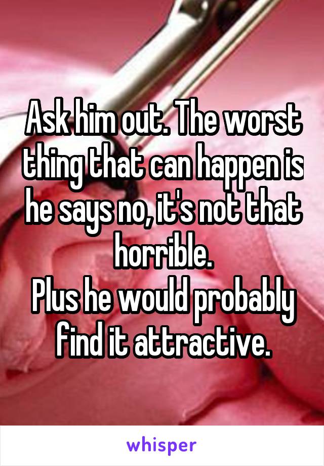 Ask him out. The worst thing that can happen is he says no, it's not that horrible.
Plus he would probably find it attractive.