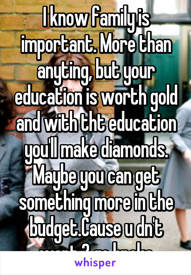 I know family is important. More than anyting, but your education is worth gold and with tht education you'll make diamonds. Maybe you can get something more in the budget.Cause u dn't want 2 go broke